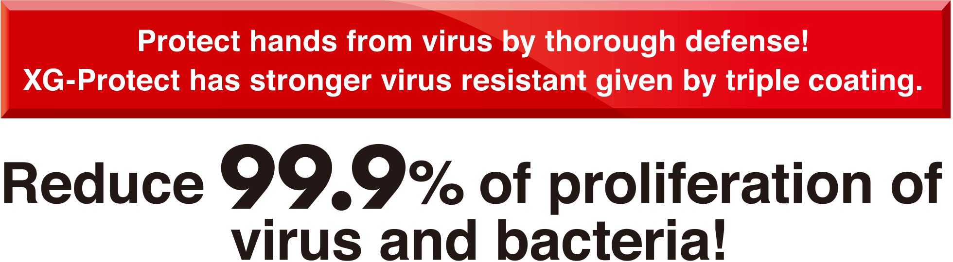 Protect hands from virus by thorough defense! XG-Protect has stronger virus resistant given by triple coating.