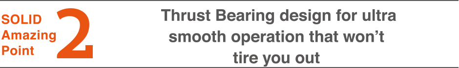 2.Thrust Bearing design for ultra smooth operation that won’t tire you out 